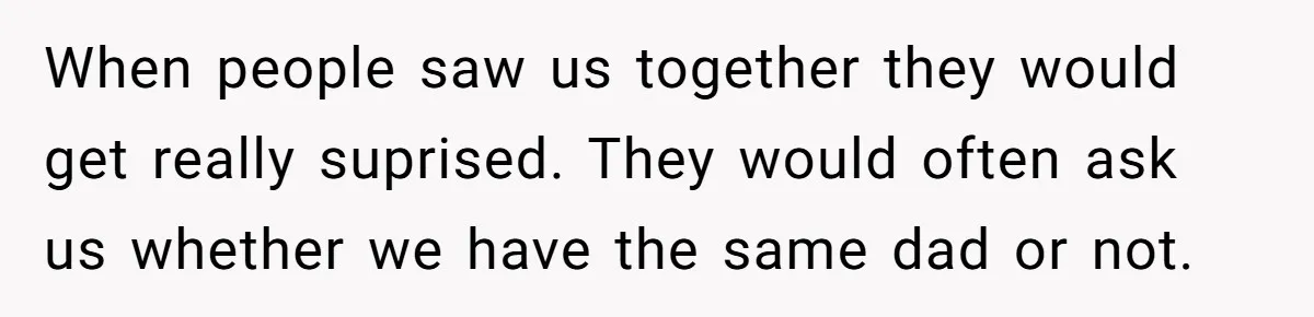 When people saw us together they would get really suprised. They would often ask us whether we have the same dad or not.