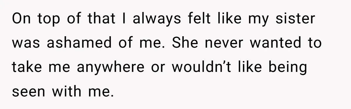 On top of that I always felt like my sister was ashamed of me. She never wanted to take me anywhere or wouldn’t like being seen with me.