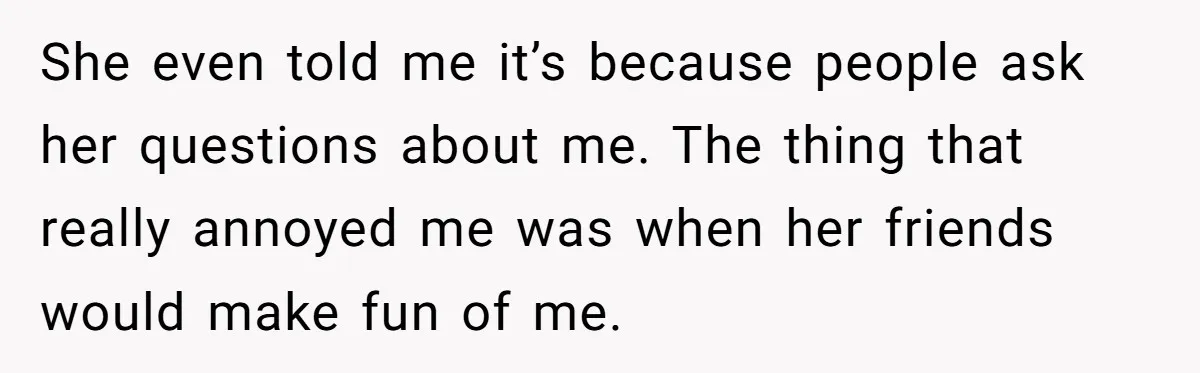 She even told me it’s because people ask her questions about me. The thing that really annoyed me was when her friends would make fun of me.