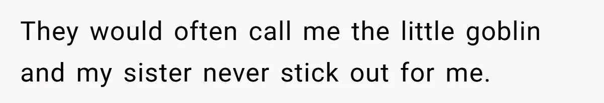 They would often call me the little goblin and my sister never stick out for me.