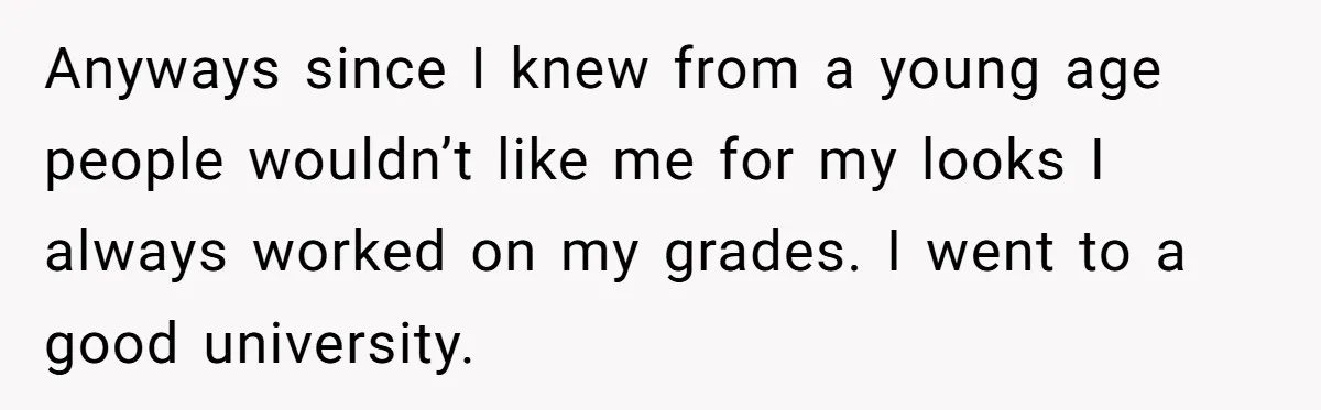 Anyways since I knew from a young age people wouldn’t like me for my looks I always worked on my grades. I went to a good university.