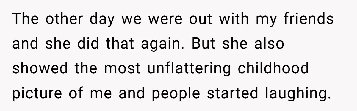 The other day we were out with my friends and she did that again. But she also showed the most unflattering childhood picture of me and people started laughing.