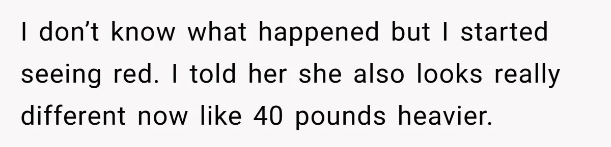 I don’t know what happened but I started seeing red. I told her she also looks really different now like 40 pounds heavier.