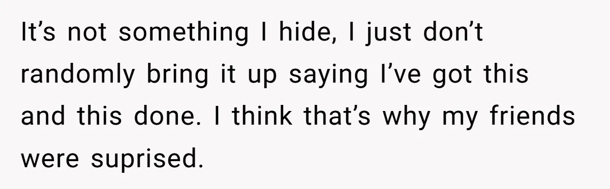 It’s not something I hide, I just don’t randomly bring it up saying I’ve got this and this done. I think that’s why my friends were suprised.