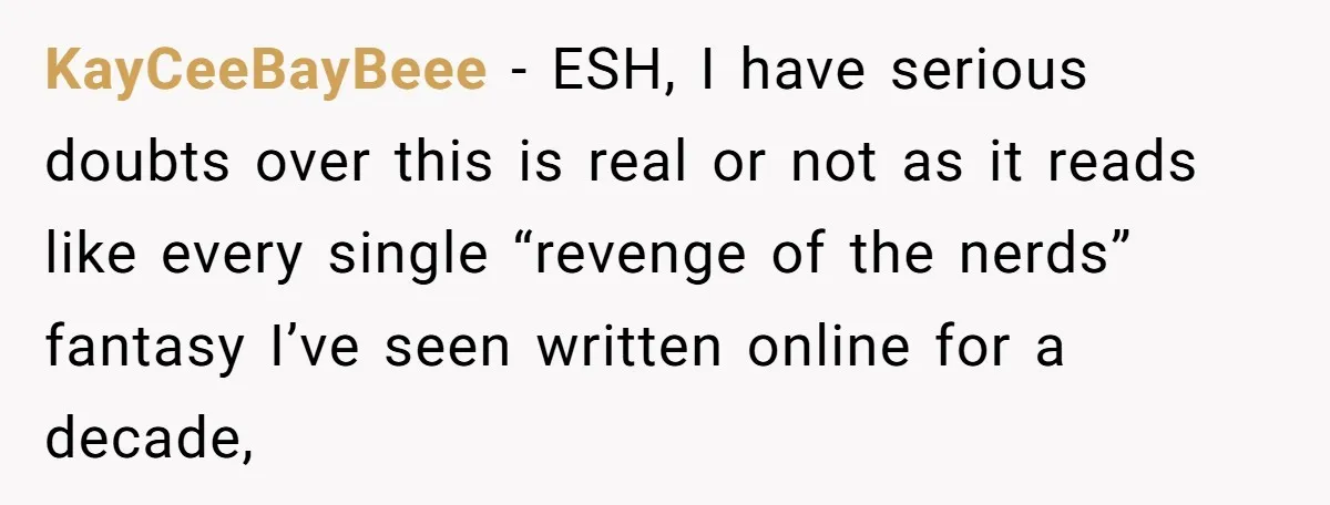 KayCeeBayBeee − ESH, I have serious doubts over this is real or not as it reads like every single “revenge of the nerds” fantasy I’ve seen written online for a...