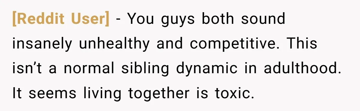 [Reddit User] − You guys both sound insanely unhealthy and competitive. This isn’t a normal sibling dynamic in adulthood. It seems living together is toxic.
