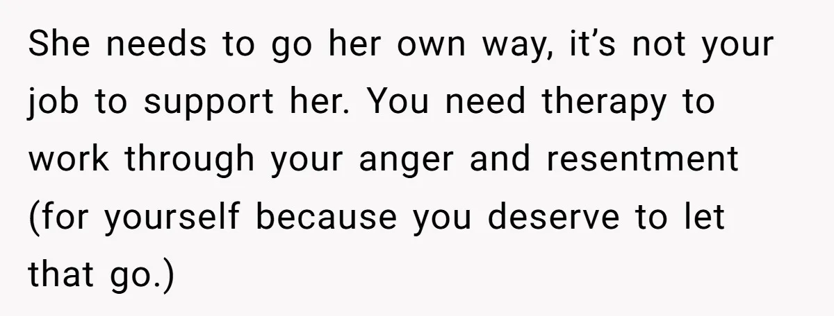She needs to go her own way, it’s not your job to support her. You need therapy to work through your anger and resentment (for yourself because you deserve to...