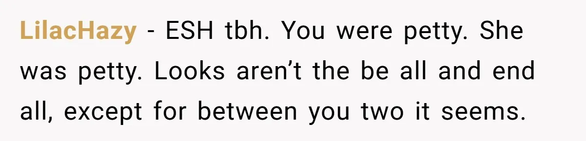 LilacHazy − ESH tbh. You were petty. She was petty. Looks aren’t the be all and end all, except for between you two it seems.