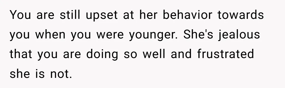 You are still upset at her behavior towards you when you were younger. She's jealous that you are doing so well and frustrated she is not.