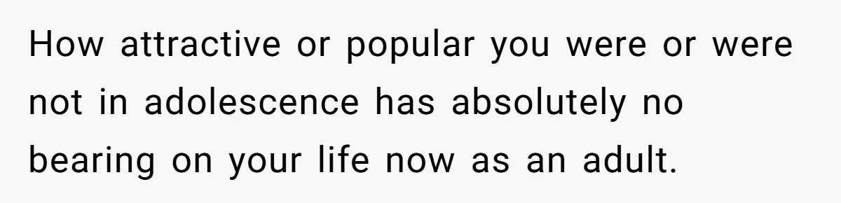 How attractive or popular you were or were not in adolescence has absolutely no bearing on your life now as an adult.
