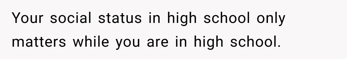 Your social status in high school only matters while you are in high school.