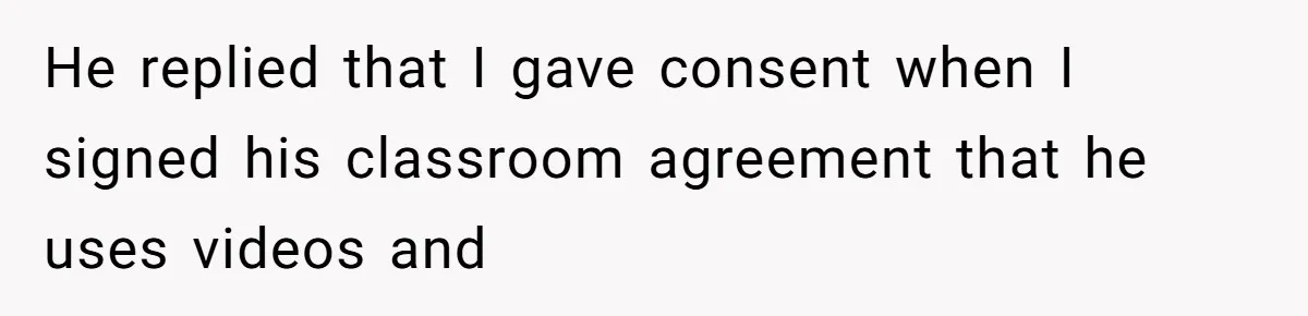 He replied that I gave consent when I signed his classroom agreement that he uses videos and