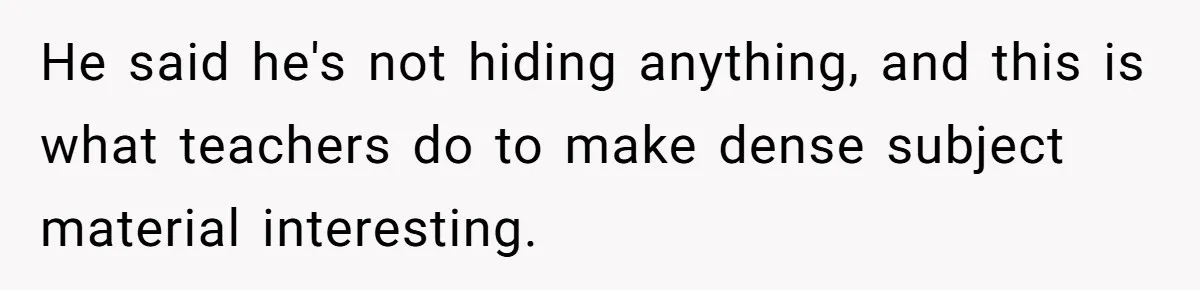 He said he's not hiding anything, and this is what teachers do to make dense subject material interesting.