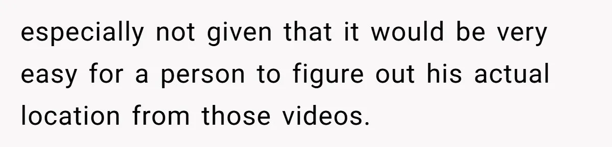 especially not given that it would be very easy for a person to figure out his actual location from those videos.