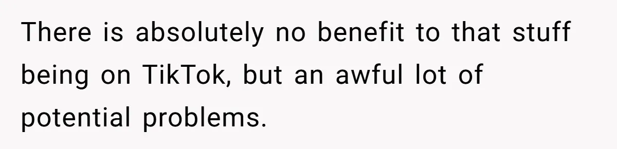 There is absolutely no benefit to that stuff being on TikTok, but an awful lot of potential problems.
