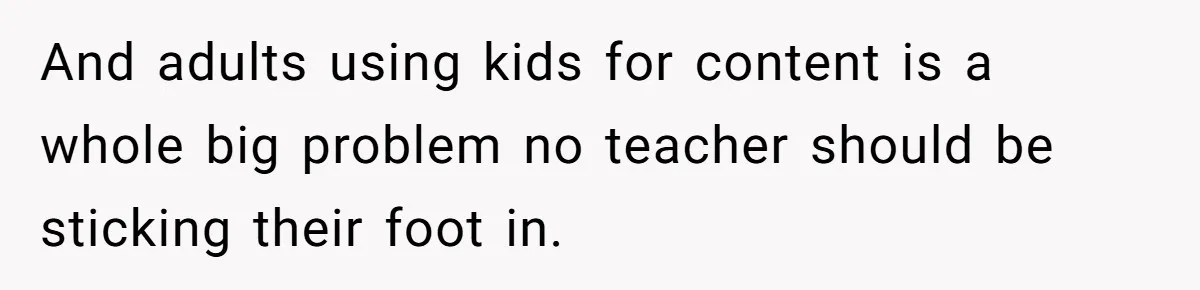And adults using kids for content is a whole big problem no teacher should be sticking their foot in.
