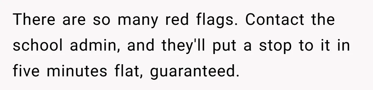 There are so many red flags. Contact the school admin, and they'll put a stop to it in five minutes flat, guaranteed.