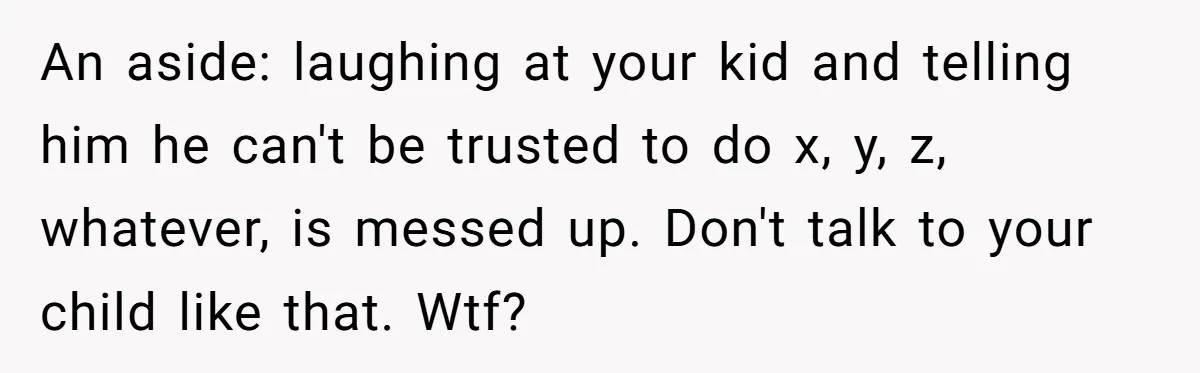 An aside: laughing at your kid and telling him he can't be trusted to do x, y, z, whatever, is messed up. Don't talk to your child like that. Wtf?