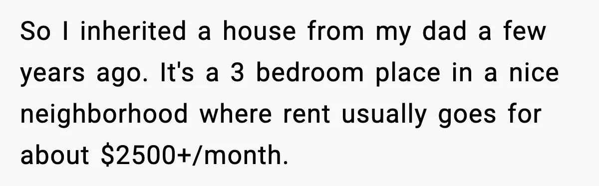So I inherited a house from my dad a few years ago. It's a 3 bedroom place in a nice neighborhood where rent usually goes for about $2500+/month.