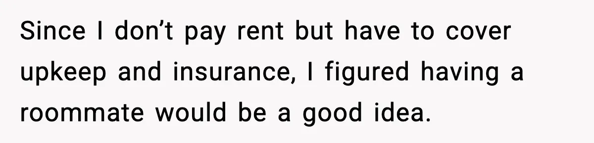Since I don’t pay rent but have to cover upkeep and insurance, I figured having a roommate would be a good idea.