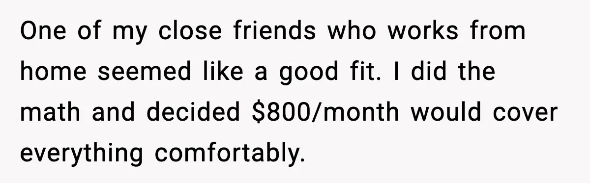 One of my close friends who works from home seemed like a good fit. I did the math and decided $800/month would cover everything comfortably.