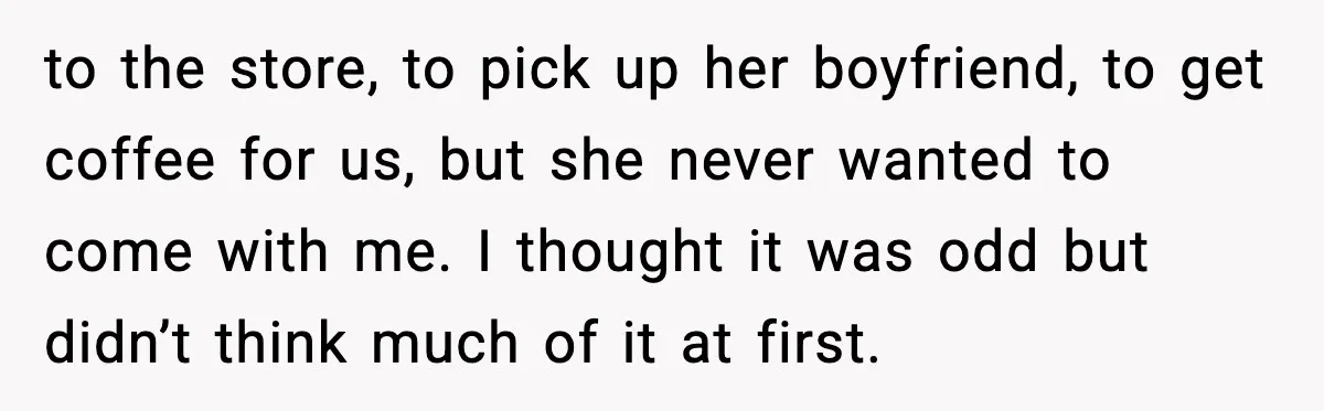 to the store, to pick up her boyfriend, to get coffee for us, but she never wanted to come with me. I thought it was odd but didn’t think much...