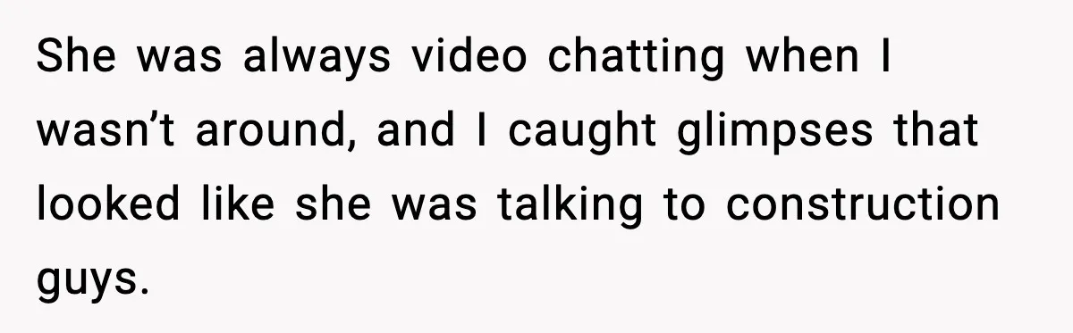 She was always video chatting when I wasn’t around, and I caught glimpses that looked like she was talking to construction guys.