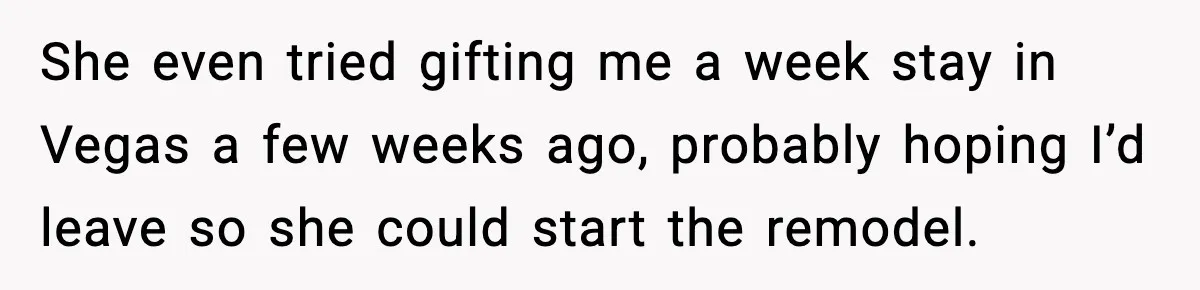 She even tried gifting me a week stay in Vegas a few weeks ago, probably hoping I’d leave so she could start the remodel.