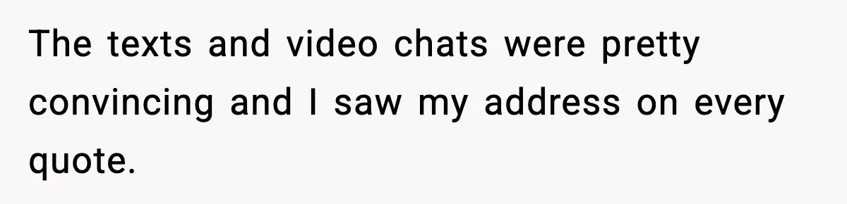 The texts and video chats were pretty convincing and I saw my address on every quote.