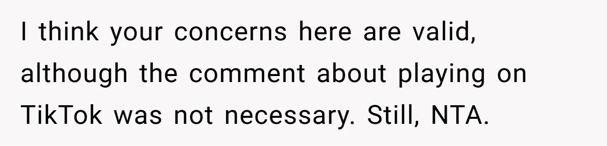 I think your concerns here are valid, although the comment about playing on TikTok was not necessary. Still, NTA.
