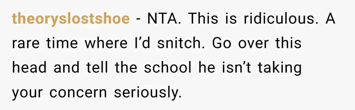 theoryslostshoe − NTA. This is ridiculous. A rare time where I’d snitch. Go over this head and tell the school he isn’t taking your concern seriously.