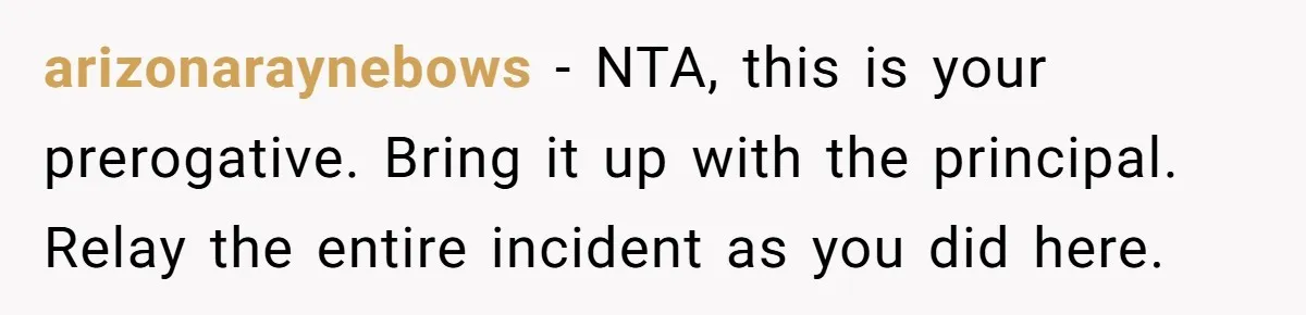 arizonaraynebows − NTA, this is your prerogative. Bring it up with the principal. Relay the entire incident as you did here.