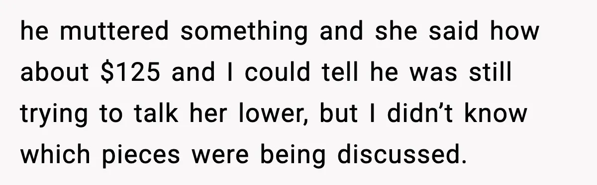 he muttered something and she said how about $125 and I could tell he was still trying to talk her lower, but I didn’t know which pieces were being discussed.
