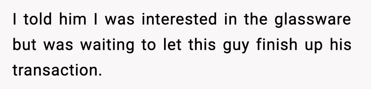 I told him I was interested in the glassware but was waiting to let this guy finish up his transaction.