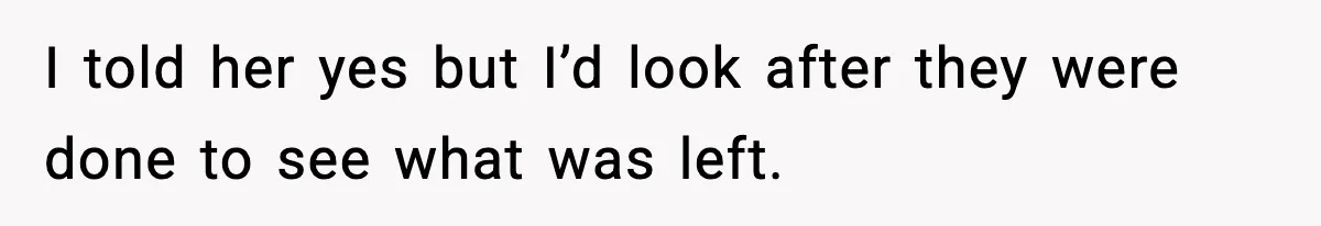 I told her yes but I’d look after they were done to see what was left.