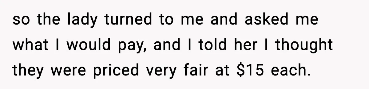 so the lady turned to me and asked me what I would pay, and I told her I thought they were priced very fair at $15 each.