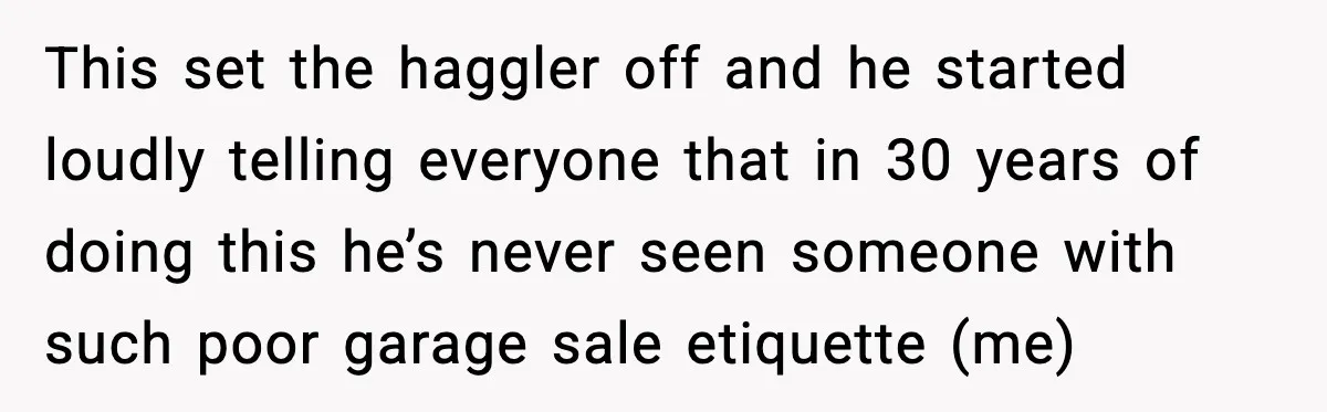 This set the haggler off and he started loudly telling everyone that in 30 years of doing this he’s never seen someone with such poor garage sale etiquette (me)