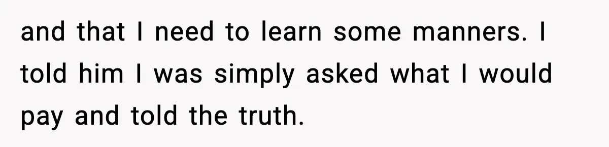 and that I need to learn some manners. I told him I was simply asked what I would pay and told the truth.