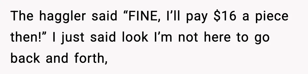 The haggler said “FINE, I’ll pay $16 a piece then!” I just said look I’m not here to go back and forth,