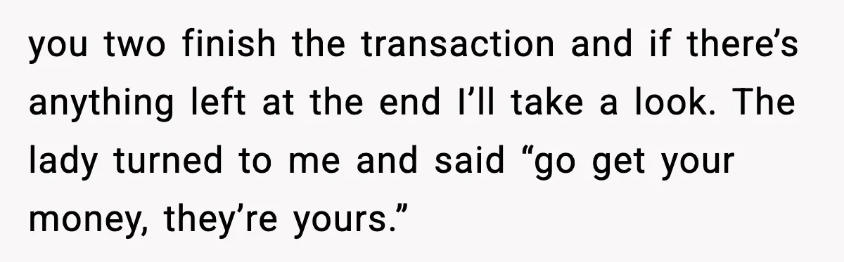 you two finish the transaction and if there’s anything left at the end I’ll take a look. The lady turned to me and said “go get your money, they’re yours.”