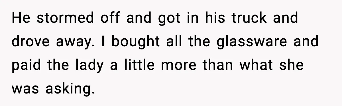 He stormed off and got in his truck and drove away. I bought all the glassware and paid the lady a little more than what she was asking.
