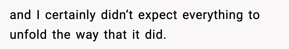 and I certainly didn’t expect everything to unfold the way that it did.