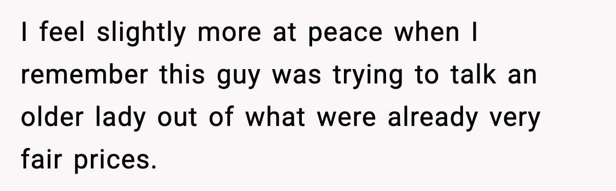 I feel slightly more at peace when I remember this guy was trying to talk an older lady out of what were already very fair prices.
