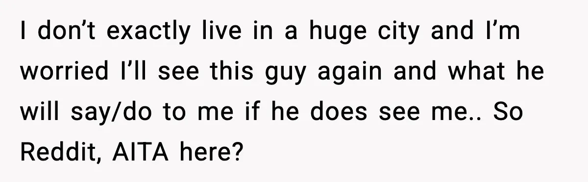 I don’t exactly live in a huge city and I’m worried I’ll see this guy again and what he will say/do to me if he does see me.. So Reddit,...
