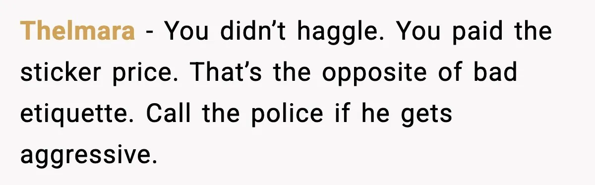 Thelmara - You didn’t haggle. You paid the sticker price. That’s the opposite of bad etiquette. Call the police if he gets aggressive.