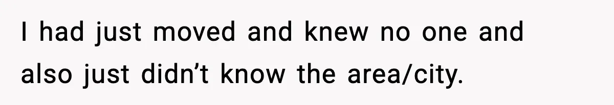 I had just moved and knew no one and also just didn’t know the area/city.