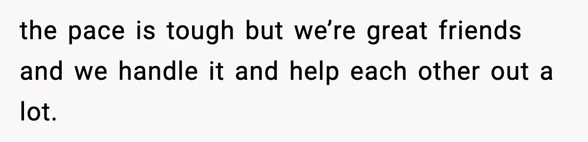 the pace is tough but we’re great friends and we handle it and help each other out a lot.