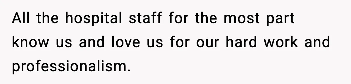All the hospital staff for the most part know us and love us for our hard work and professionalism.