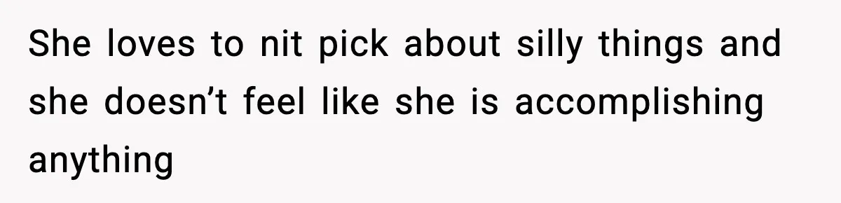 She loves to nit pick about silly things and she doesn’t feel like she is accomplishing anything
