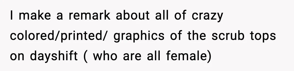 I make a remark about all of crazy colored/printed/ graphics of the scrub tops on dayshift ( who are all female)